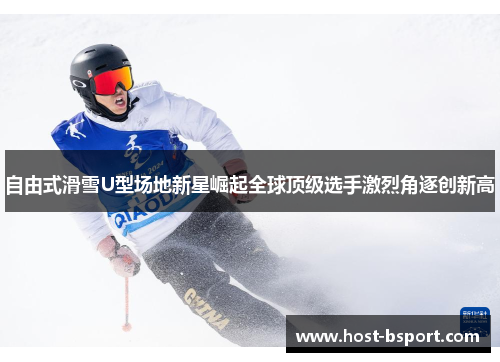 自由式滑雪U型场地新星崛起全球顶级选手激烈角逐创新高