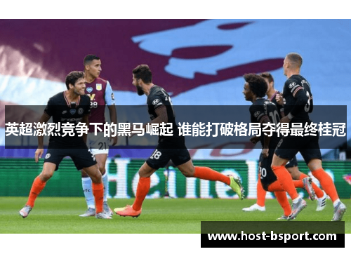 英超激烈竞争下的黑马崛起 谁能打破格局夺得最终桂冠