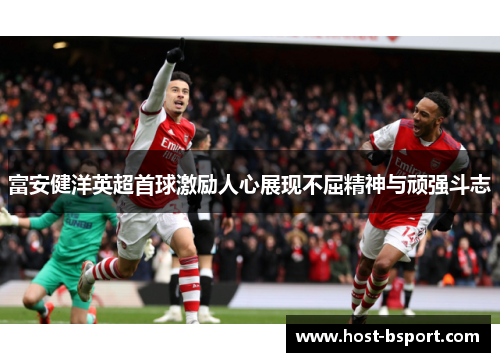富安健洋英超首球激励人心展现不屈精神与顽强斗志