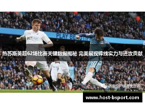 热苏斯英超62场比赛关键数据揭秘 完美展现锋线实力与进攻贡献