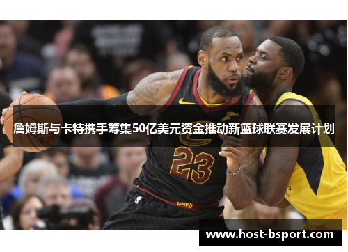詹姆斯与卡特携手筹集50亿美元资金推动新篮球联赛发展计划
