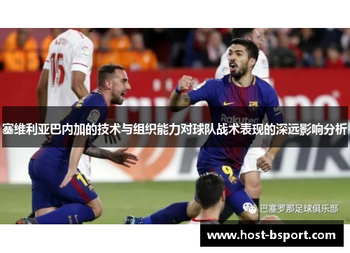 塞维利亚巴内加的技术与组织能力对球队战术表现的深远影响分析