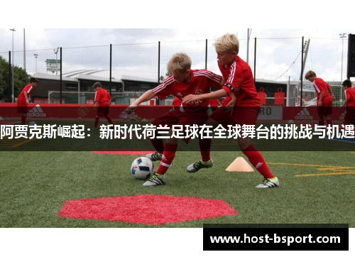 阿贾克斯崛起：新时代荷兰足球在全球舞台的挑战与机遇