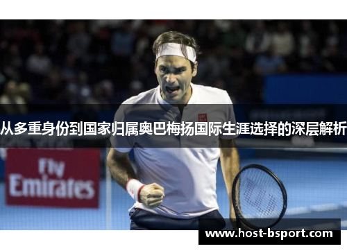 从多重身份到国家归属奥巴梅扬国际生涯选择的深层解析