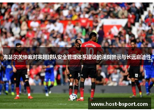 海瑟尔关惨案对英超球队安全管理体系建设的深刻警示与长远启迪性 海瑟尔关惨案对英超球队安全管理体系建设的深刻警示与长远启迪性